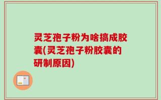 灵芝孢子粉为啥搞成胶囊(灵芝孢子粉胶囊的研制原因)