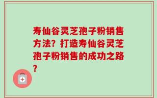 寿仙谷灵芝孢子粉销售方法？打造寿仙谷灵芝孢子粉销售的成功之路？