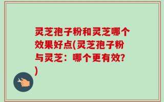 灵芝孢子粉和灵芝哪个效果好点(灵芝孢子粉与灵芝：哪个更有效？)