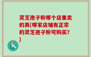 灵芝孢子粉哪个店里卖的真(哪家店铺有正宗的灵芝孢子粉可购买？)