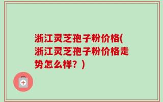浙江灵芝孢子粉价格(浙江灵芝孢子粉价格走势怎么样？)