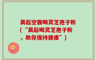 晨起空腹喝灵芝孢子粉(“晨起喝灵芝孢子粉，助你保持健康”)