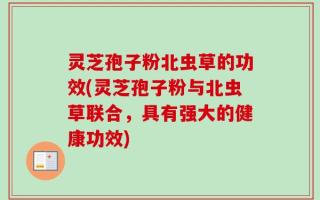 灵芝孢子粉北虫草的功效(灵芝孢子粉与北虫草联合，具有强大的健康功效)