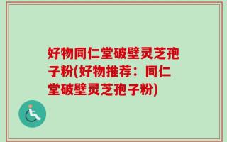 好物同仁堂破壁灵芝孢子粉(好物推荐：同仁堂破壁灵芝孢子粉)