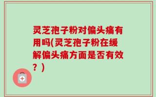 灵芝孢子粉对偏头痛有用吗(灵芝孢子粉在缓解偏头痛方面是否有效？)