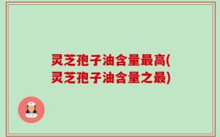 灵芝孢子油含量最高(灵芝孢子油含量之最)