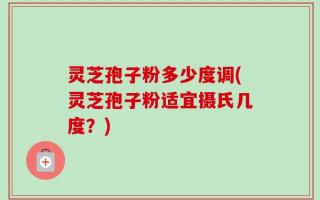 灵芝孢子粉多少度调(灵芝孢子粉适宜摄氏几度？)