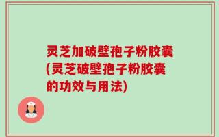 灵芝加破壁孢子粉胶囊(灵芝破壁孢子粉胶囊的功效与用法)