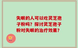 失眠的人可以吃灵芝孢子粉吗？探讨灵芝孢子粉对失眠的治疗效果？
