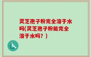 灵芝孢子粉完全溶于水吗(灵芝孢子粉能完全溶于水吗？)