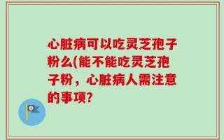 心脏病可以吃灵芝孢子粉么(能不能吃灵芝孢子粉，心脏病人需注意的事项？