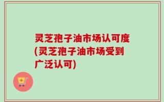 灵芝孢子油市场认可度(灵芝孢子油市场受到广泛认可)