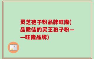 灵芝孢子粉品牌旺隆(品质佳的灵芝孢子粉——旺隆品牌)