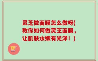 灵芝做面膜怎么做呀(教你如何做灵芝面膜，让肌肤水嫩有光泽！)