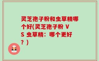 灵芝孢子粉和虫草精哪个好(灵芝孢子粉 VS 虫草精：哪个更好？)