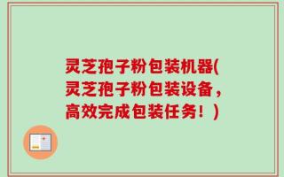 灵芝孢子粉包装机器(灵芝孢子粉包装设备，高效完成包装任务！)