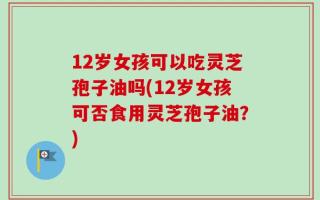 12岁女孩可以吃灵芝孢子油吗(12岁女孩可否食用灵芝孢子油？)