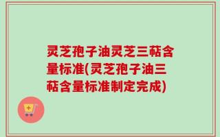 灵芝孢子油灵芝三萜含量标准(灵芝孢子油三萜含量标准制定完成)