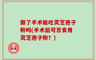 做了手术能吃灵芝孢子粉吗(手术后可否食用灵芝孢子粉？)