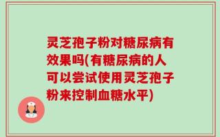 灵芝孢子粉对糖尿病有效果吗(有糖尿病的人可以尝试使用灵芝孢子粉来控制血糖水平)