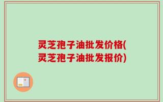 灵芝孢子油批发价格(灵芝孢子油批发报价)