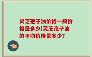 灵芝孢子油价格一般价格是多少(灵芝孢子油的平均价格是多少？