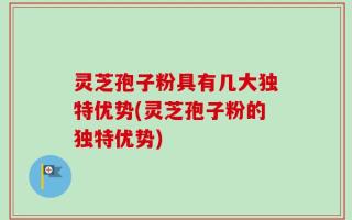 灵芝孢子粉具有几大独特优势(灵芝孢子粉的独特优势)