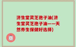济生堂灵芝孢子油(济生堂灵芝孢子油——天然养生保健好选择)