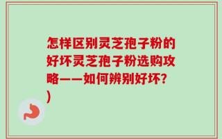 怎样区别灵芝孢子粉的好坏灵芝孢子粉选购攻略——如何辨别好坏？)