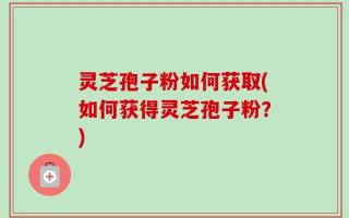 灵芝孢子粉如何获取(如何获得灵芝孢子粉？)