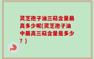 灵芝孢子油三萜含量最高多少呢(灵芝孢子油中最高三萜含量是多少？)