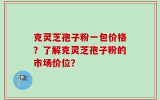 克灵芝孢子粉一包价格？了解克灵芝孢子粉的市场价位？