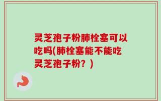 灵芝孢子粉肺栓塞可以吃吗(肺栓塞能不能吃灵芝孢子粉？)
