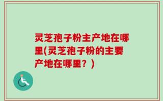 灵芝孢子粉主产地在哪里(灵芝孢子粉的主要产地在哪里？)