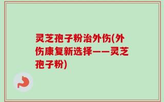 灵芝孢子粉治外伤(外伤康复新选择——灵芝孢子粉)