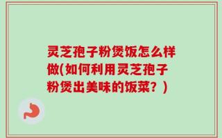 灵芝孢子粉煲饭怎么样做(如何利用灵芝孢子粉煲出美味的饭菜？)