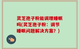 灵芝孢子粉能调理睡眠吗(灵芝孢子粉：调节睡眠问题解决方案？)