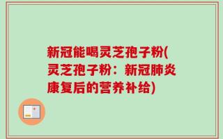 新冠能喝灵芝孢子粉(灵芝孢子粉：新冠肺炎康复后的营养补给)