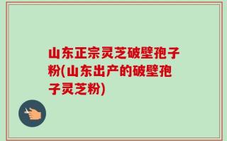 山东正宗灵芝破壁孢子粉(山东出产的破壁孢子灵芝粉)