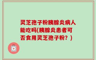 灵芝孢子粉胰腺炎病人能吃吗(胰腺炎患者可否食用灵芝孢子粉？)