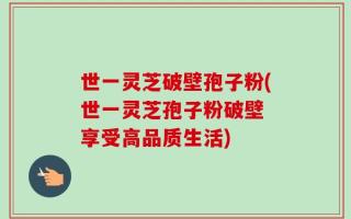 世一灵芝破壁孢子粉(世一灵芝孢子粉破壁 享受高品质生活)