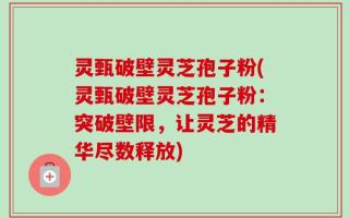 灵甄破壁灵芝孢子粉(灵甄破壁灵芝孢子粉：突破壁限，让灵芝的精华尽数释放)