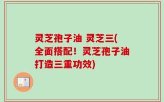 灵芝孢子油 灵芝三(全面搭配！灵芝孢子油打造三重功效)