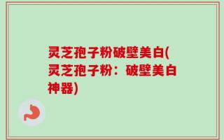灵芝孢子粉破壁美白(灵芝孢子粉：破壁美白神器)