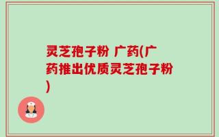 灵芝孢子粉 广药(广药推出优质灵芝孢子粉)