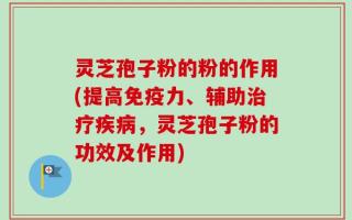 灵芝孢子粉的粉的作用(提高免疫力、辅助治疗疾病，灵芝孢子粉的功效及作用)