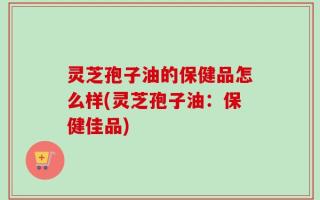灵芝孢子油的保健品怎么样(灵芝孢子油：保健佳品)