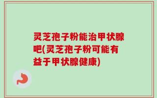 灵芝孢子粉能治甲状腺吧(灵芝孢子粉可能有益于甲状腺健康)