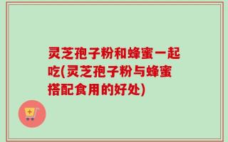 灵芝孢子粉和蜂蜜一起吃(灵芝孢子粉与蜂蜜搭配食用的好处)