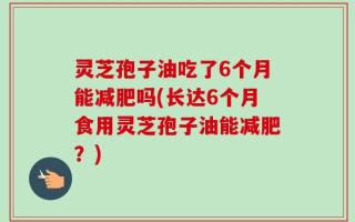 灵芝孢子油吃了6个月能减肥吗(长达6个月食用灵芝孢子油能减肥？)